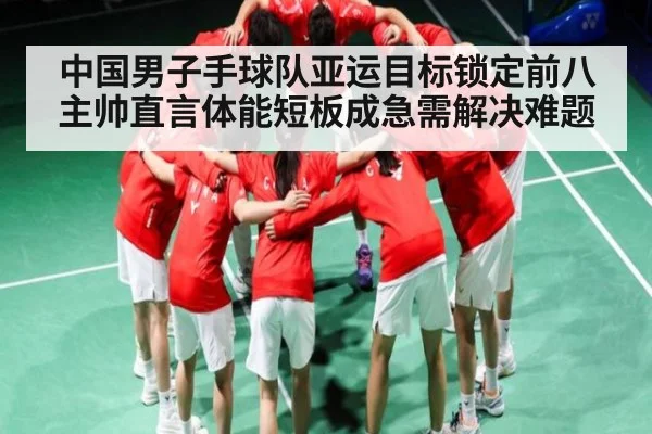 中国男子手球队亚运目标锁定前八 主帅直言体能短板成急需解决难题 - kaiyun