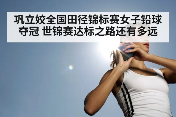 巩立姣全国田径锦标赛女子铅球夺冠 世锦赛达标之路还有多远