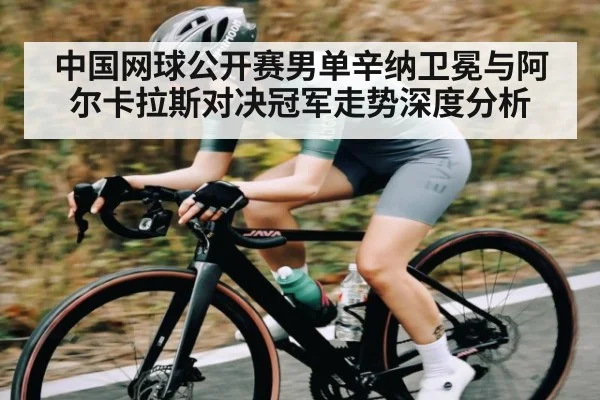 中国网球公开赛男单辛纳卫冕与阿尔卡拉斯对决冠军走势深度分析