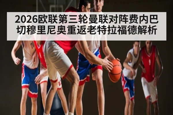 2026欧联第三轮曼联对阵费内巴切穆里尼奥重返老特拉福德解析