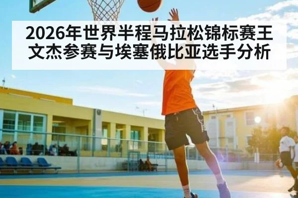 2026年世界半程马拉松锦标赛王文杰参赛与埃塞俄比亚选手分析