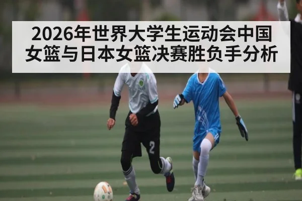 2026年世界大学生运动会中国女篮与日本女篮决赛胜负手分析